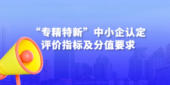 詳解—“專精特新”中小企認(rèn)定評(píng)價(jià)指標(biāo)及分值要求