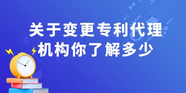 關(guān)于變更專利代理機(jī)構(gòu)你了解多少？