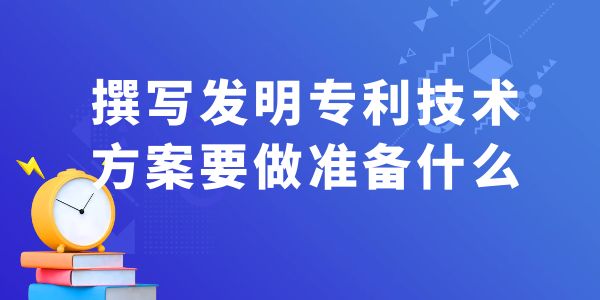 撰寫發(fā)明專利技術(shù)方案，要做什么準(zhǔn)備工作？