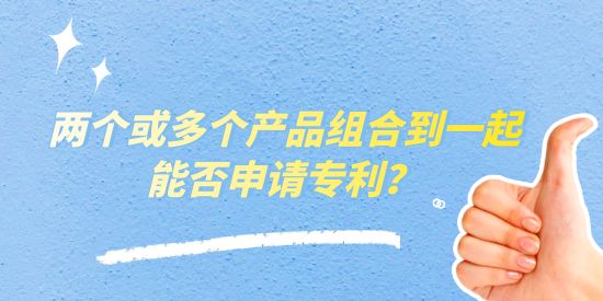 兩個或多個產品組合到一起能否申請專利？