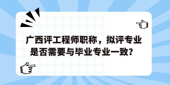 廣西評工程師職稱，擬評專業是否需要與畢業專業一致？