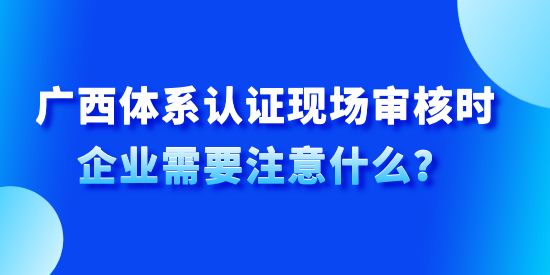 廣西體系認證現場審核時企業需要注意什么？