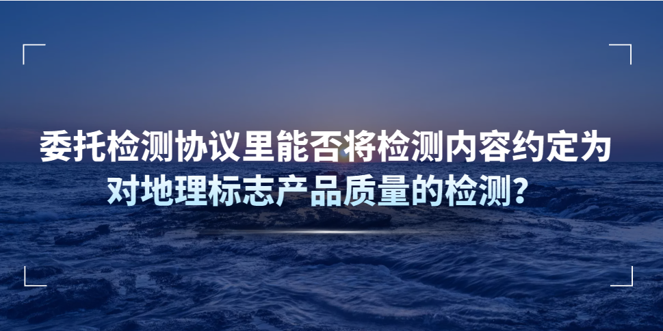 委托檢測協議里能否將檢測內容約定為對地理標志產品質量的檢測？